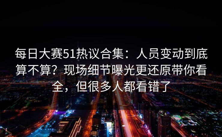 <strong>每日大赛</strong>51热议合集：人员变动到底算不算？现场细节曝光更还原带你看全，但很多人都看错了