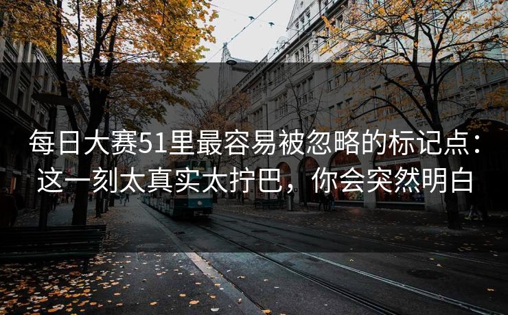 <strong>每日大赛</strong>51里最容易被忽略的标记点：这一刻太真实太拧巴，你会突然明白
