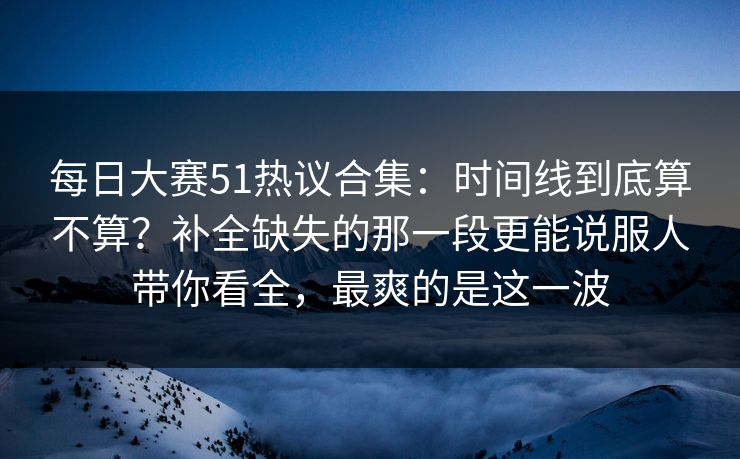 <strong>每日大赛</strong>51热议合集：时间线到底算不算？补全缺失的那一段更能说服人带你看全，最爽的是这一波