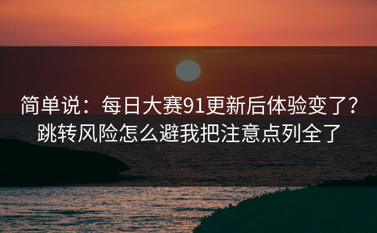 简单说：<strong>每日大赛</strong>91更新后体验变了？跳转风险怎么避我把注意点列全了