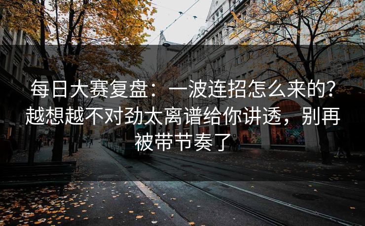 <strong>每日大赛</strong>复盘：一波连招怎么来的？越想越不对劲太离谱给你讲透，别再被带节奏了