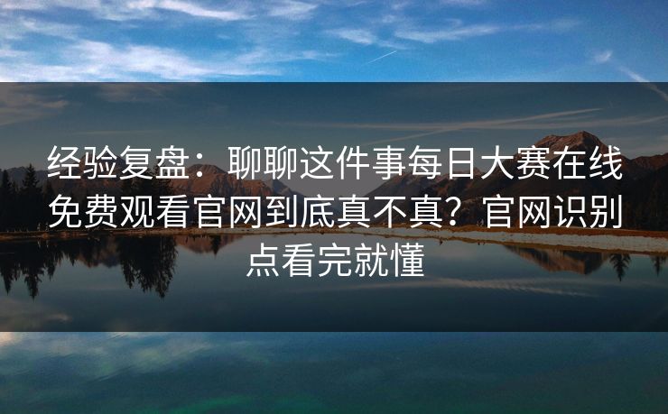经验复盘：聊聊这件事<strong>每日大赛</strong>在线免费观看官网到底真不真？官网识别点看完就懂