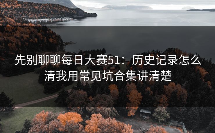 先别聊聊<strong>每日大赛</strong>51：历史记录怎么清我用常见坑合集讲清楚