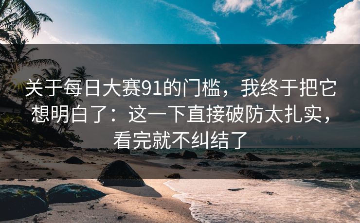 关于<strong>每日大赛</strong>91的门槛，我终于把它想明白了：这一下直接破防太扎实，看完就不纠结了