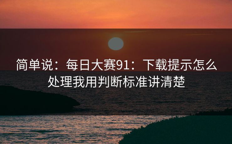 简单说：<strong>每日大赛</strong>91：下载提示怎么处理我用判断标准讲清楚