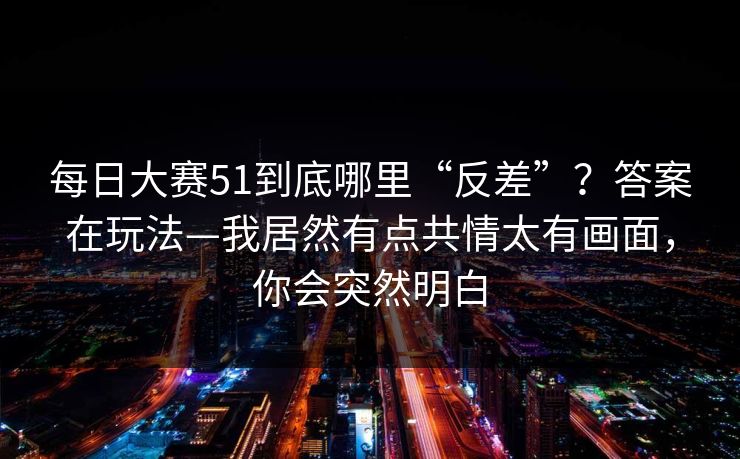 <strong>每日大赛</strong>51到底哪里“反差”？答案在玩法—我居然有点共情太有画面，你会突然明白