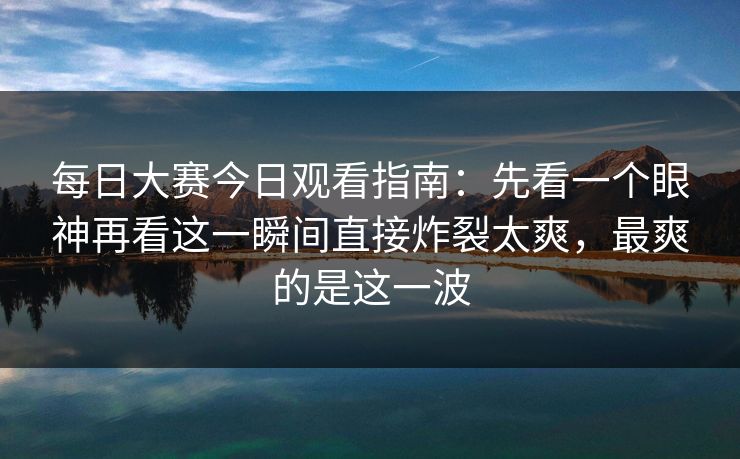 <strong>每日大赛</strong>今日观看指南：先看一个眼神再看这一瞬间直接炸裂太爽，最爽的是这一波