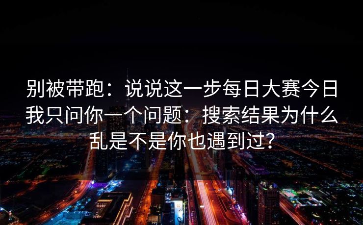 别被带跑：说说这一步<strong>每日大赛</strong>今日我只问你一个问题：搜索结果为什么乱是不是你也遇到过？