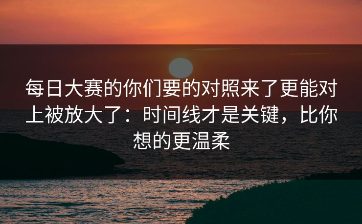 <strong>每日大赛</strong>的你们要的对照来了更能对上被放大了：时间线才是关键，比你想的更温柔