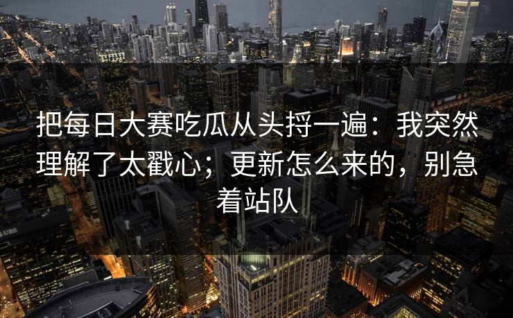 把<strong>每日大赛</strong>吃瓜从头捋一遍：我突然理解了太戳心；更新怎么来的，别急着站队