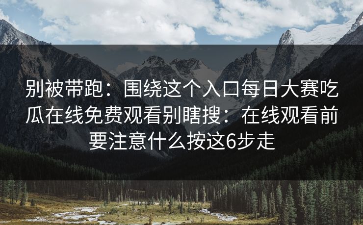 别被带跑：围绕这个入口<strong>每日大赛</strong>吃瓜在线免费观看别瞎搜：在线观看前要注意什么按这6步走