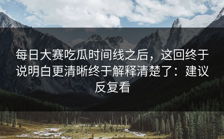 <strong>每日大赛</strong>吃瓜时间线之后，这回终于说明白更清晰终于解释清楚了：建议反复看