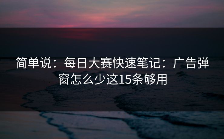 简单说：<strong>每日大赛</strong>快速笔记：广告弹窗怎么少这15条够用