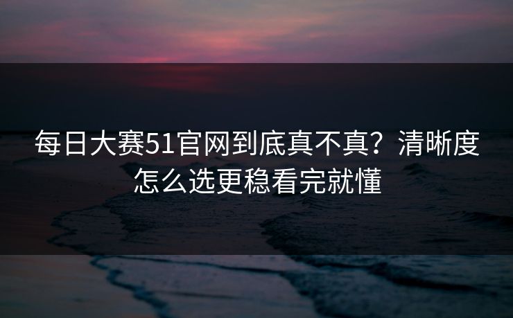 <strong>每日大赛</strong>51官网到底真不真？清晰度怎么选更稳看完就懂