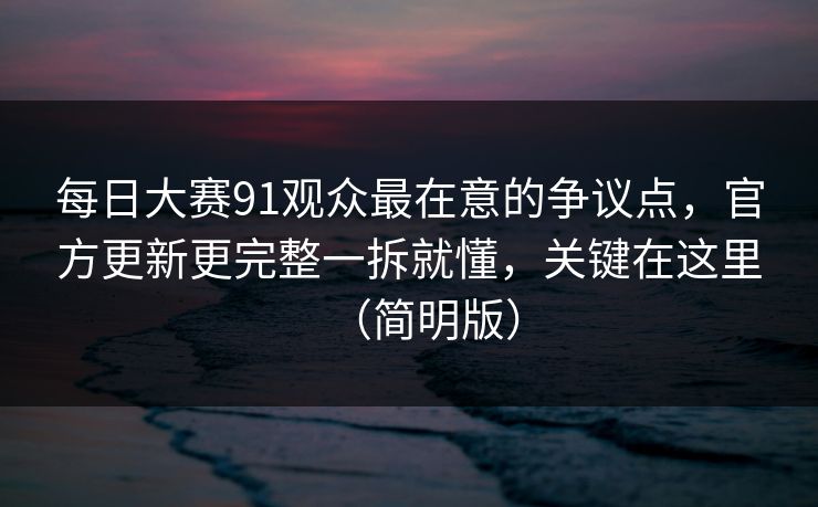 <strong>每日大赛</strong>91观众最在意的争议点，官方更新更完整一拆就懂，关键在这里（简明版）