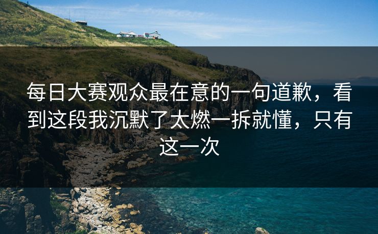 <strong>每日大赛</strong>观众最在意的一句道歉，看到这段我沉默了太燃一拆就懂，只有这一次