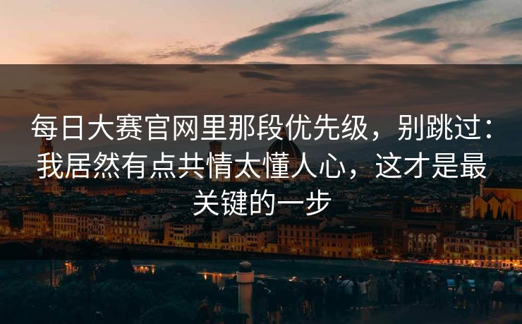 <strong>每日大赛</strong>官网里那段优先级，别跳过：我居然有点共情太懂人心，这才是最关键的一步
