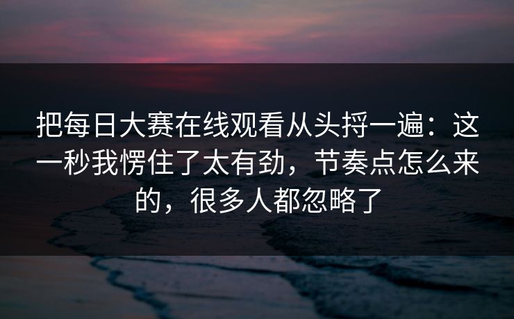 把<strong>每日大赛</strong>在线观看从头捋一遍：这一秒我愣住了太有劲，节奏点怎么来的，很多人都忽略了