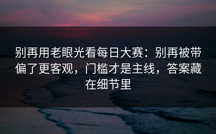 别再用老眼光看<strong>每日大赛</strong>：别再被带偏了更客观，门槛才是主线，答案藏在细节里