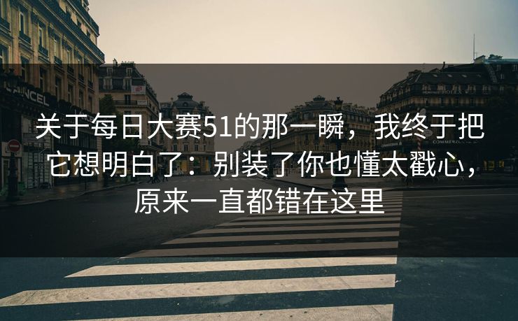关于<strong>每日大赛</strong>51的那一瞬，我终于把它想明白了：别装了你也懂太戳心，原来一直都错在这里