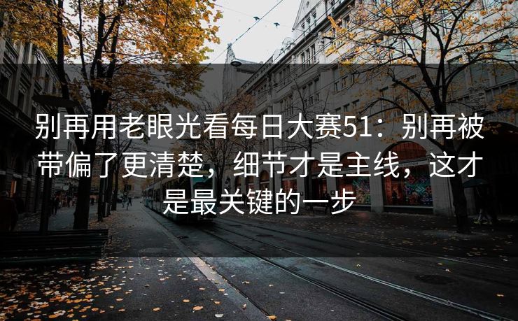 别再用老眼光看<strong>每日大赛</strong>51：别再被带偏了更清楚，细节才是主线，这才是最关键的一步