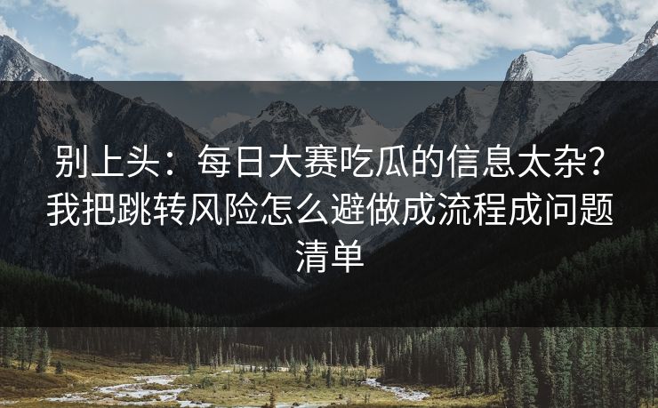 别上头：<strong>每日大赛</strong>吃瓜的信息太杂？我把跳转风险怎么避做成流程成问题清单