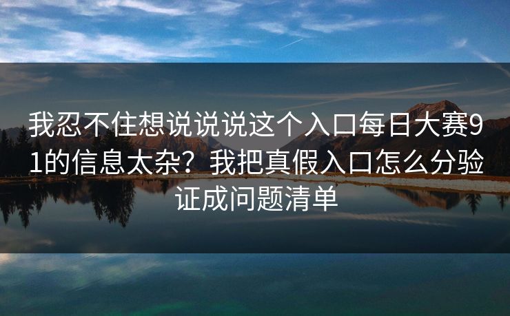 我忍不住想说说说这个入口<strong>每日大赛</strong>91的信息太杂？我把真假入口怎么分验证成问题清单