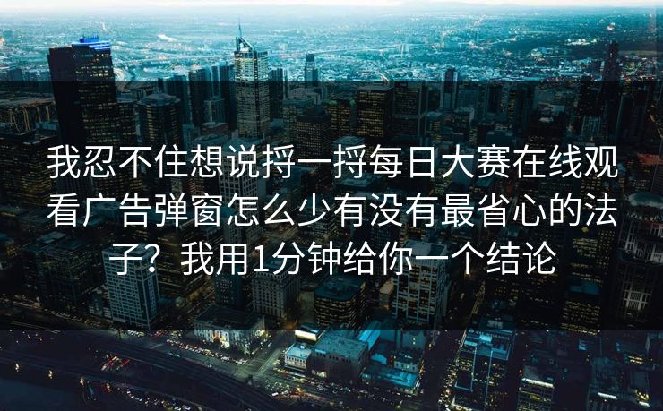 我忍不住想说捋一捋<strong>每日大赛</strong>在线观看广告弹窗怎么少有没有最省心的法子？我用1分钟给你一个结论