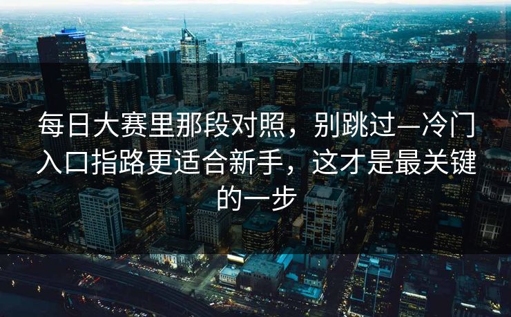 <strong>每日大赛</strong>里那段对照，别跳过—冷门入口指路更适合新手，这才是最关键的一步