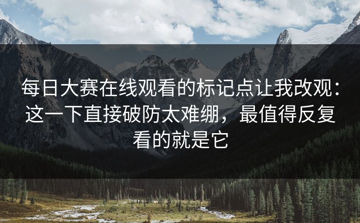 <strong>每日大赛</strong>在线观看的标记点让我改观：这一下直接破防太难绷，最值得反复看的就是它