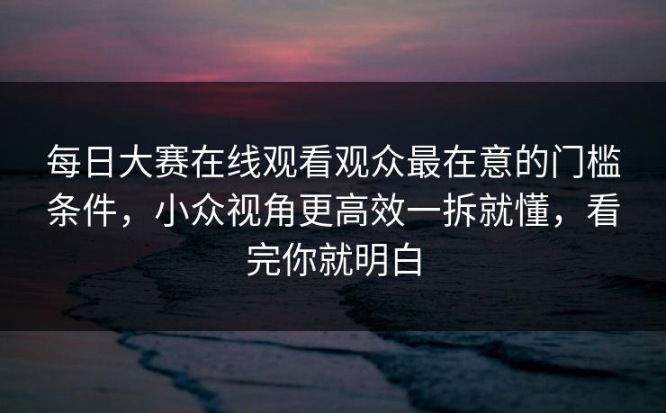 <strong>每日大赛</strong>在线观看观众最在意的门槛条件，小众视角更高效一拆就懂，看完你就明白