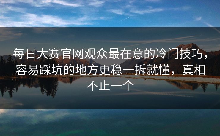 <strong>每日大赛</strong>官网观众最在意的冷门技巧，容易踩坑的地方更稳一拆就懂，真相不止一个
