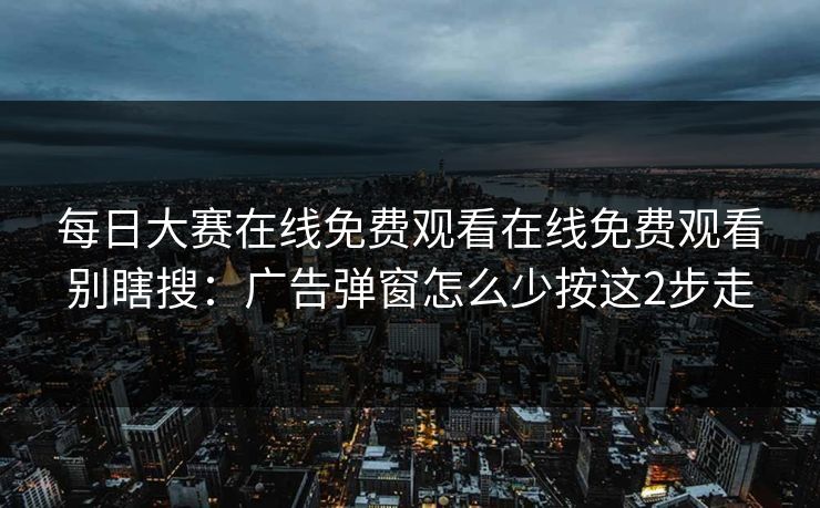 <strong>每日大赛</strong>在线免费观看在线免费观看别瞎搜：广告弹窗怎么少按这2步走
