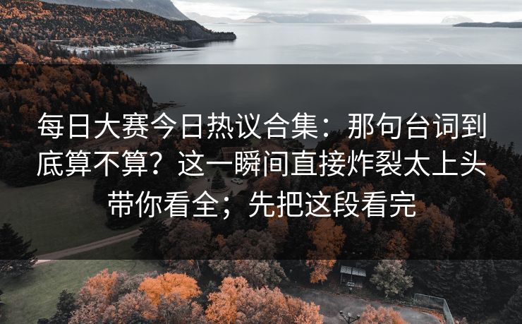 <strong>每日大赛</strong>今日热议合集：那句台词到底算不算？这一瞬间直接炸裂太上头带你看全；先把这段看完