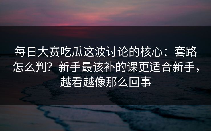 <strong>每日大赛</strong>吃瓜这波讨论的核心：套路怎么判？新手最该补的课更适合新手，越看越像那么回事