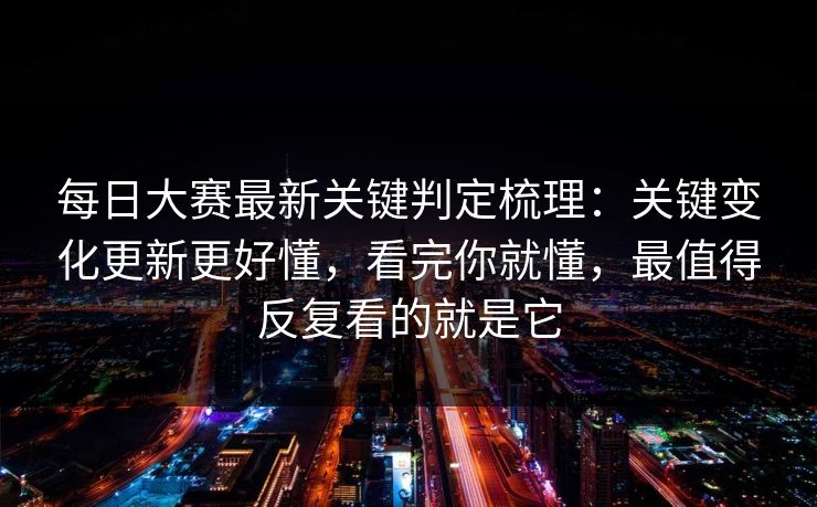 <strong>每日大赛</strong>最新关键判定梳理：关键变化更新更好懂，看完你就懂，最值得反复看的就是它