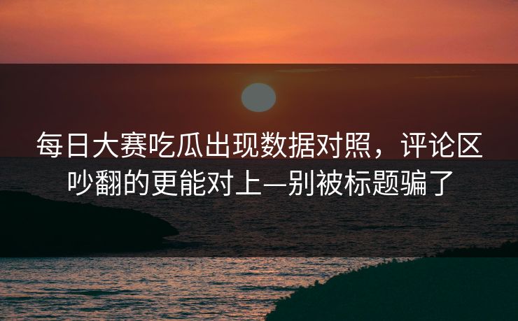<strong>每日大赛</strong>吃瓜出现数据对照，评论区吵翻的更能对上—别被标题骗了