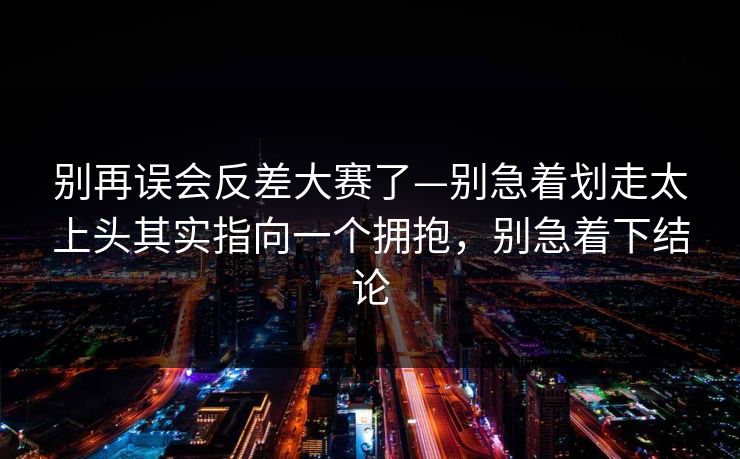 别再误会反差大赛了—别急着划走太上头其实指向一个拥抱，别急着下结论