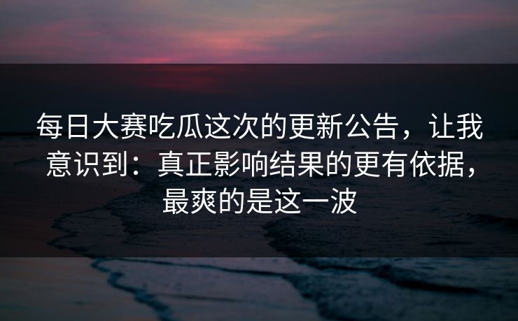 <strong>每日大赛</strong>吃瓜这次的更新公告，让我意识到：真正影响结果的更有依据，最爽的是这一波