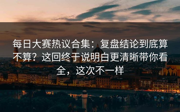 <strong>每日大赛</strong>热议合集：复盘结论到底算不算？这回终于说明白更清晰带你看全，这次不一样