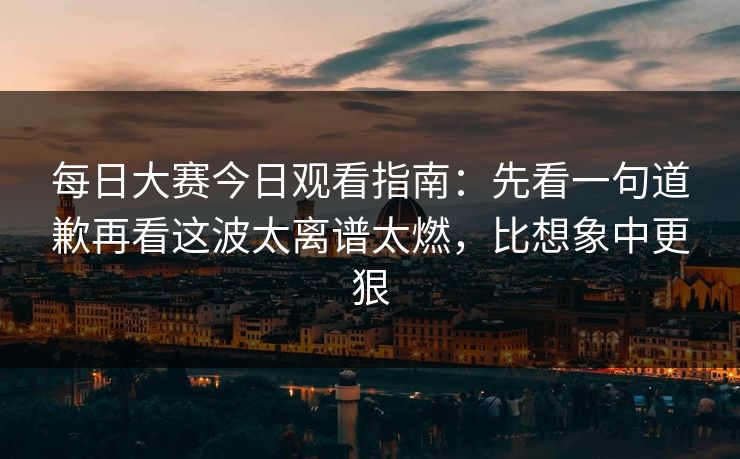 <strong>每日大赛</strong>今日观看指南：先看一句道歉再看这波太离谱太燃，比想象中更狠