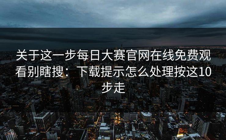 关于这一步<strong>每日大赛</strong>官网在线免费观看别瞎搜：下载提示怎么处理按这10步走