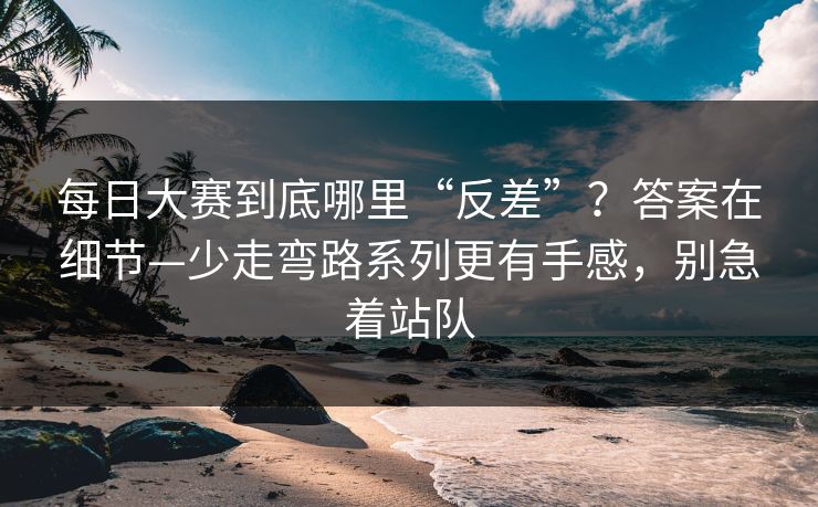 <strong>每日大赛</strong>到底哪里“反差”？答案在细节—少走弯路系列更有手感，别急着站队