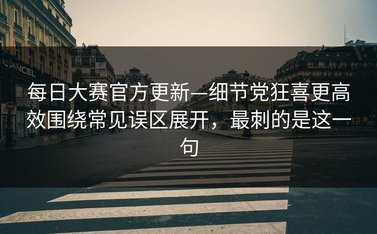 <strong>每日大赛</strong>官方更新—细节党狂喜更高效围绕常见误区展开，最刺的是这一句