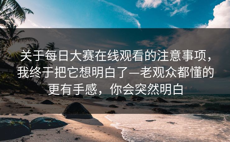 关于<strong>每日大赛</strong>在线观看的注意事项，我终于把它想明白了—老观众都懂的更有手感，你会突然明白