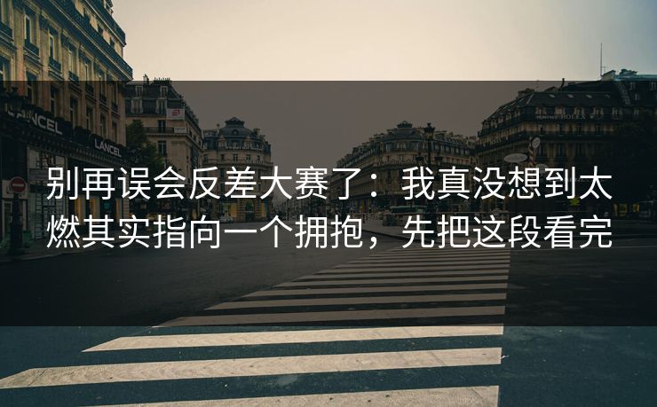 别再误会反差大赛了：我真没想到太燃其实指向一个拥抱，先把这段看完