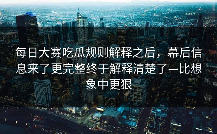 <strong>每日大赛</strong>吃瓜规则解释之后，幕后信息来了更完整终于解释清楚了—比想象中更狠