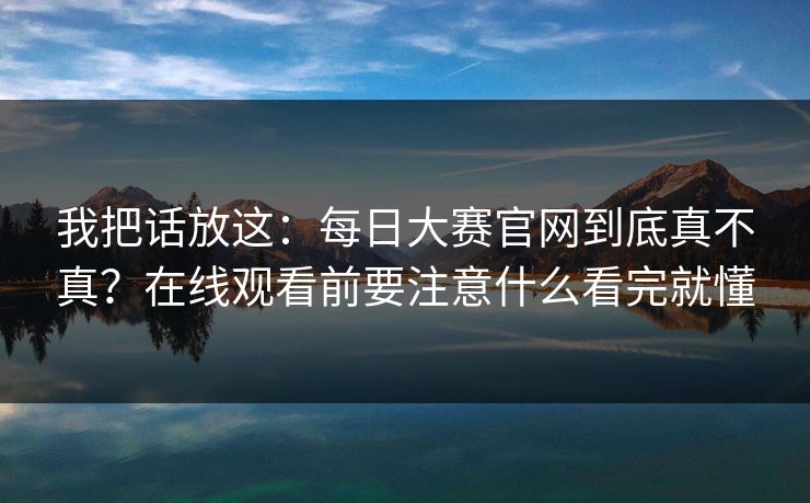 我把话放这：每日大赛官网到底真不真？在线观看前要注意什么看完就懂
