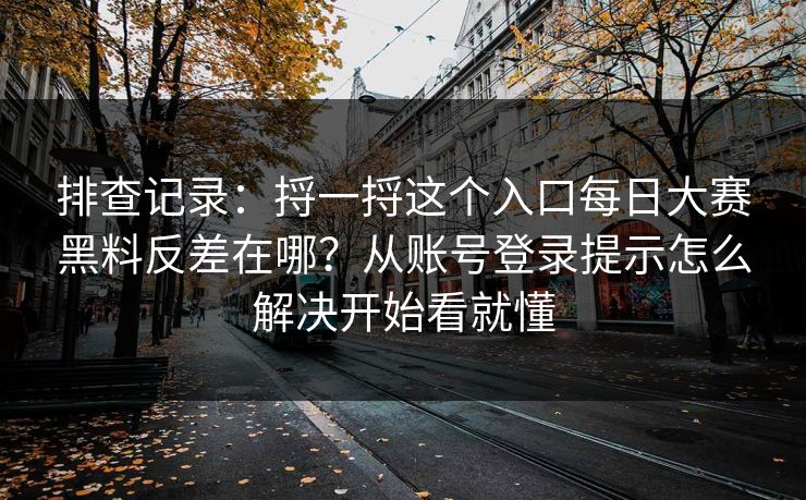 排查记录：捋一捋这个入口<strong>每日大赛</strong>黑料反差在哪？从账号登录提示怎么解决开始看就懂