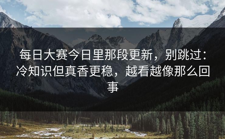 <strong>每日大赛</strong>今日里那段更新，别跳过：冷知识但真香更稳，越看越像那么回事